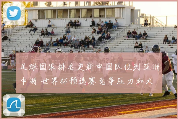 足球国家排名更新中国队位列亚洲中游 世界杯预选赛竞争压力加大