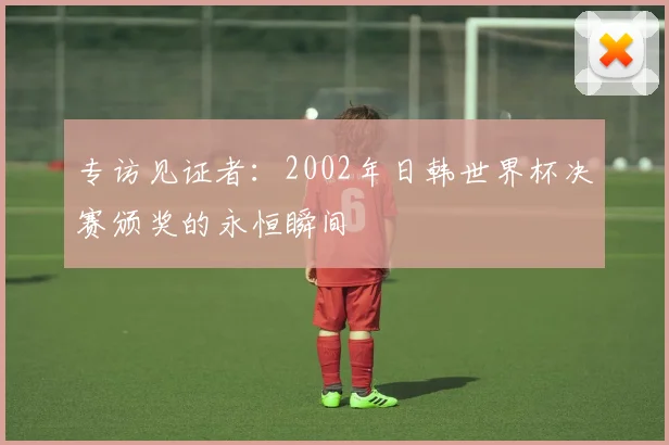 专访见证者:2002年日韩世界杯决赛颁奖的永恒瞬间