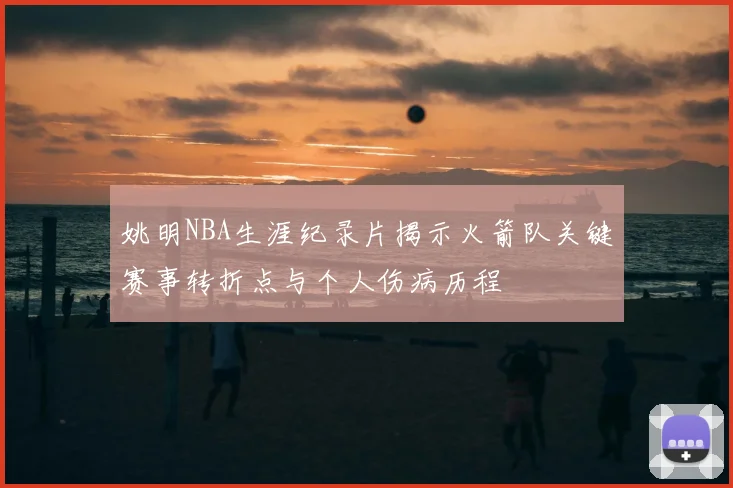 姚明NBA生涯纪录片揭示火箭队关键赛事转折点与个人伤病历程