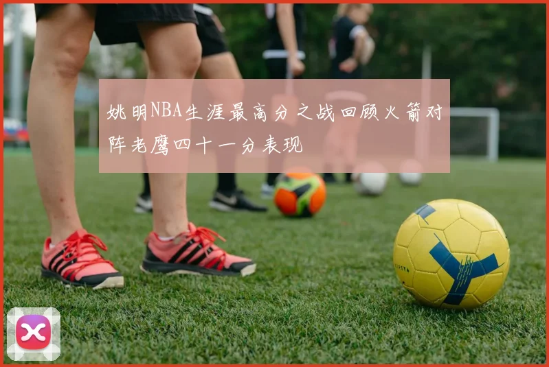 姚明NBA生涯最高分之战回顾火箭对阵老鹰四十一分表现