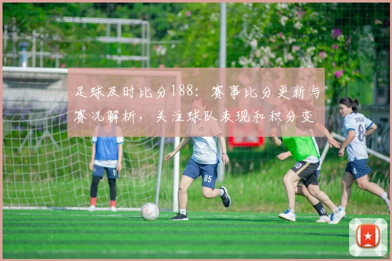 足球及时比分188：赛事比分更新与赛况解析，关注球队表现和积分变化