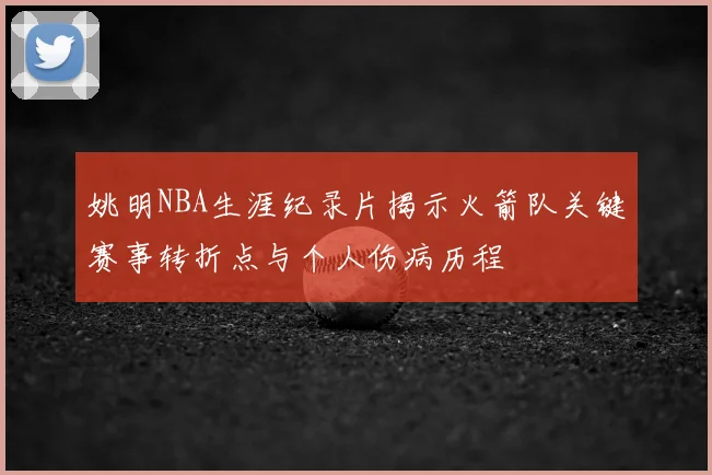 姚明NBA生涯纪录片揭示火箭队关键赛事转折点与个人伤病历程