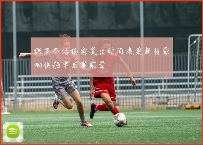 保罗乔治伤愈复出时间表更新将影响快船季后赛前景