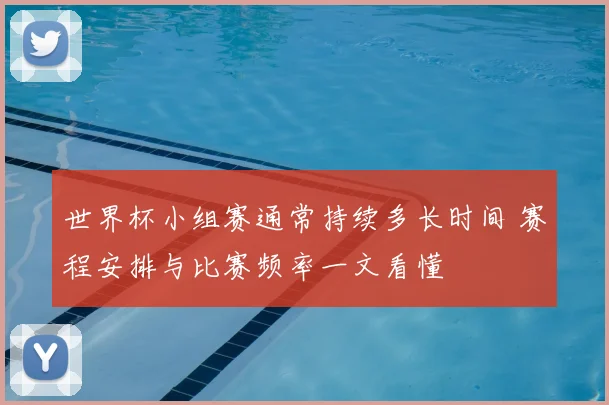 世界杯小组赛通常持续多长时间 赛程安排与比赛频率一文看懂
