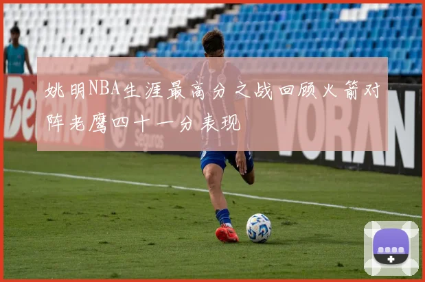 姚明NBA生涯最高分之战回顾火箭对阵老鹰四十一分表现