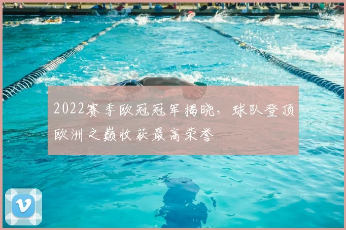 2022赛季欧冠冠军揭晓，球队登顶欧洲之巅收获最高荣誉
