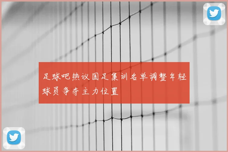 足球吧热议国足集训名单调整年轻球员争夺主力位置