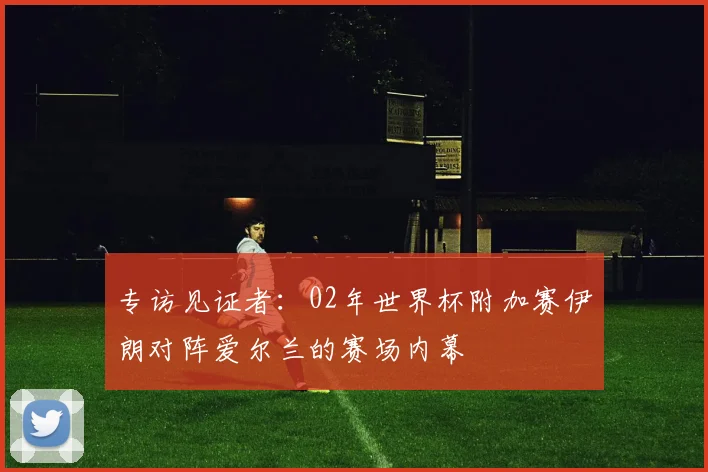 专访见证者:02年世界杯附加赛伊朗对阵爱尔兰的赛场内幕