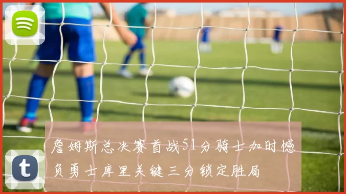 詹姆斯总决赛首战51分骑士加时憾负勇士库里关键三分锁定胜局