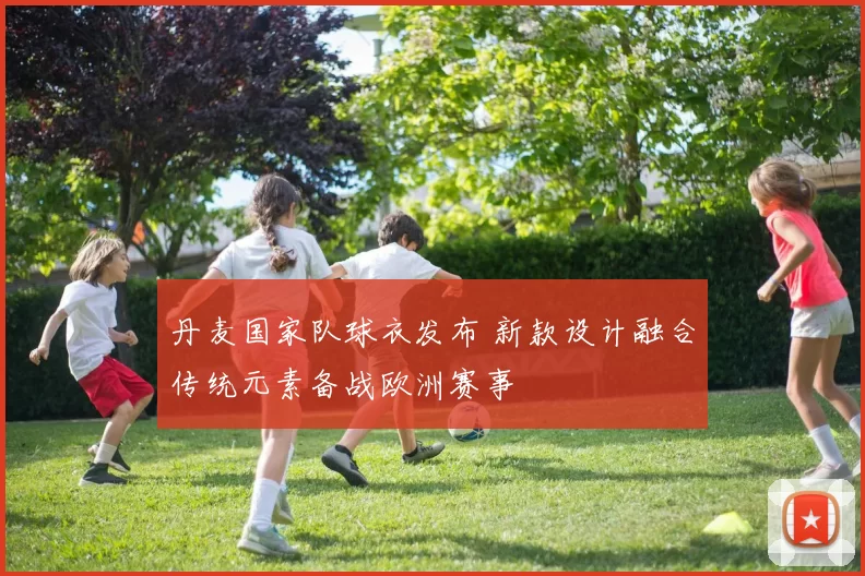 丹麦国家队球衣发布 新款设计融合传统元素备战欧洲赛事