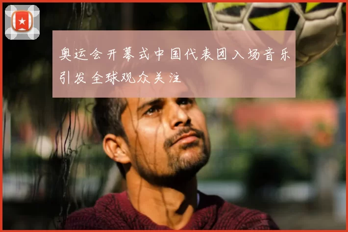 奥运会开幕式中国代表团入场音乐引发全球观众关注