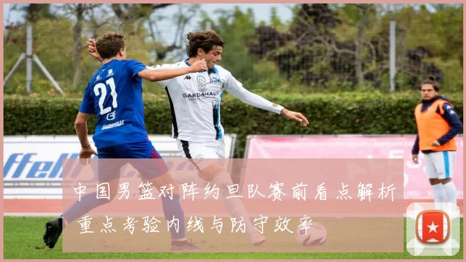 中国男篮对阵约旦队赛前看点解析 重点考验内线与防守效率