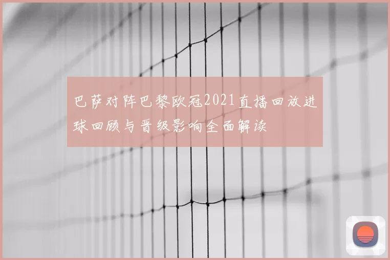巴萨对阵巴黎欧冠2021直播回放进球回顾与晋级影响全面解读