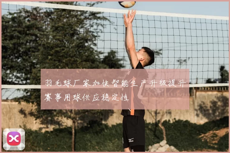 羽毛球厂家加快智能生产升级提升赛事用球供应稳定性