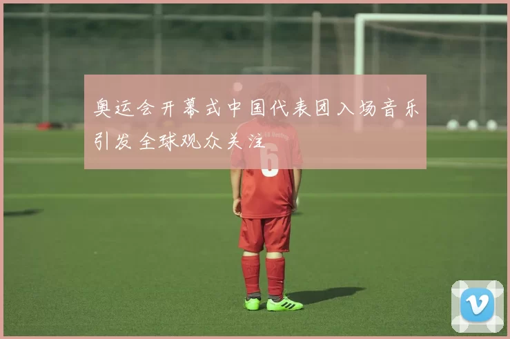 奥运会开幕式中国代表团入场音乐引发全球观众关注