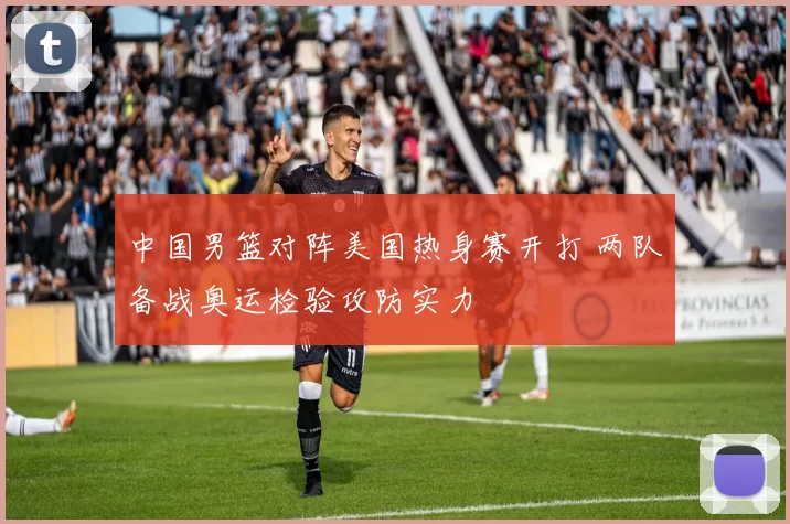 中国男篮对阵美国热身赛开打 两队备战奥运检验攻防实力