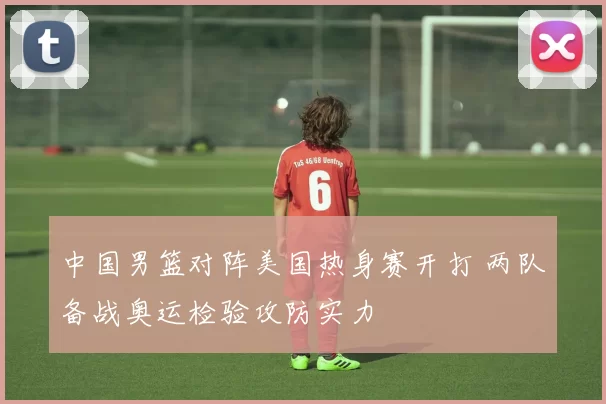 中国男篮对阵美国热身赛开打 两队备战奥运检验攻防实力