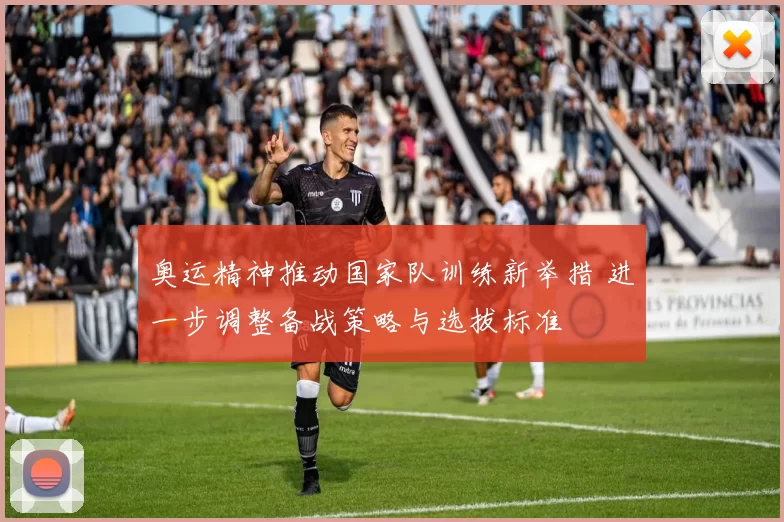 奥运精神推动国家队训练新举措 进一步调整备战策略与选拔标准