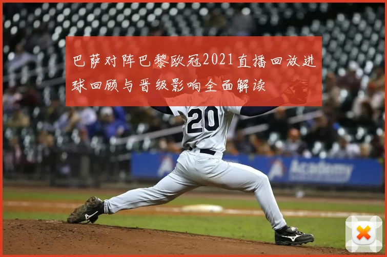 巴萨对阵巴黎欧冠2021直播回放进球回顾与晋级影响全面解读