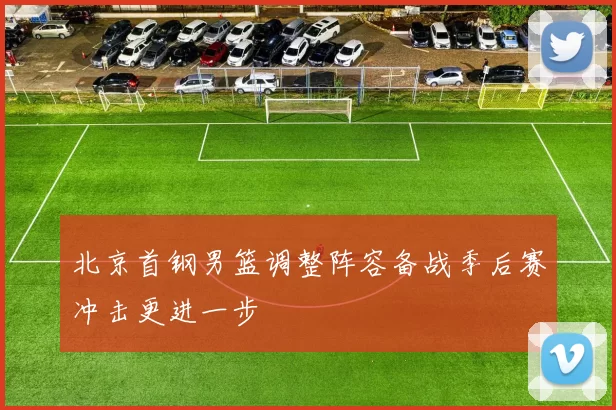 北京首钢男篮调整阵容备战季后赛冲击更进一步