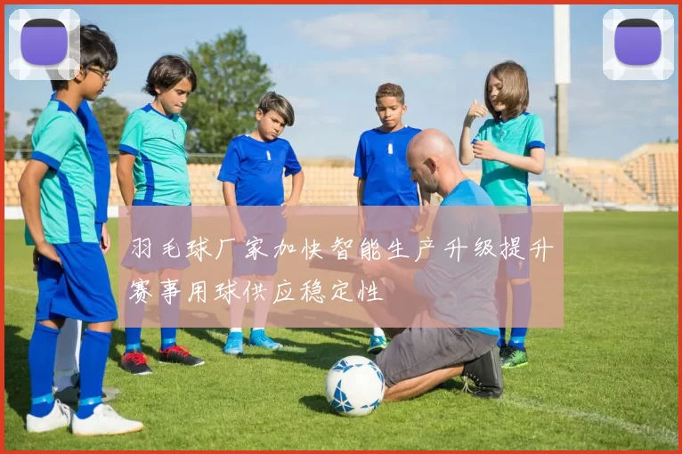 羽毛球厂家加快智能生产升级提升赛事用球供应稳定性