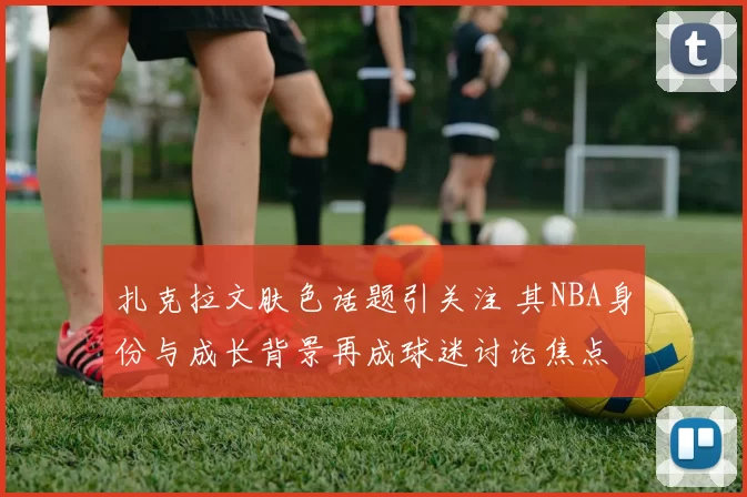 扎克拉文肤色话题引关注 其NBA身份与成长背景再成球迷讨论焦点