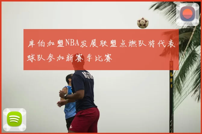 库伯加盟NBA发展联盟点燃队将代表球队参加新赛季比赛