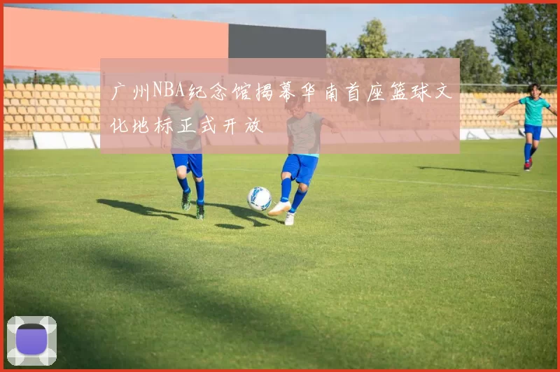 广州NBA纪念馆揭幕华南首座篮球文化地标正式开放