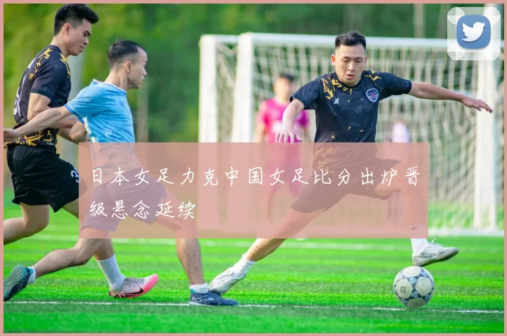 日本女足力克中国女足比分出炉晋级悬念延续