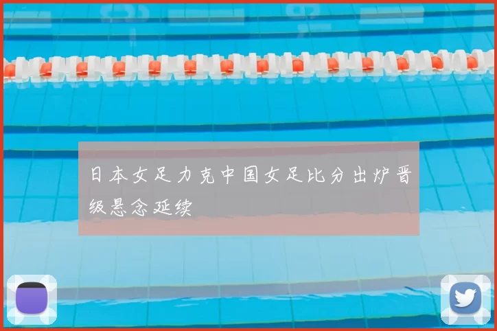 日本女足力克中国女足比分出炉晋级悬念延续
