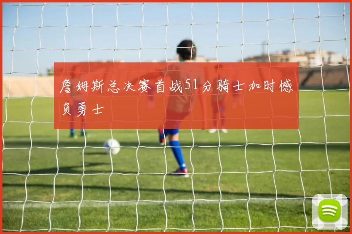 詹姆斯总决赛首战51分骑士加时憾负勇士