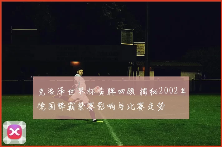 克洛泽世界杯黄牌回顾 揭秘2002年德国锋霸禁赛影响与比赛走势
