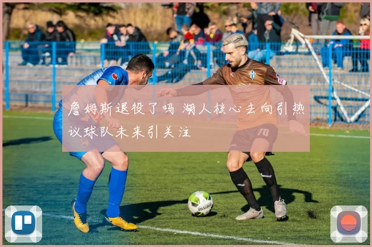 詹姆斯退役了吗 湖人核心去向引热议球队未来引关注