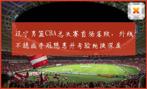 辽宁男篮CBA总决赛首场落败，外线不稳成夺冠隐患并考验轮换深度