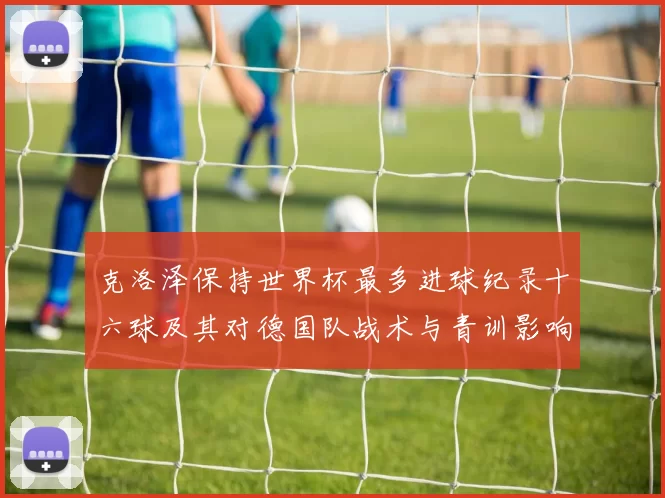 克洛泽保持世界杯最多进球纪录十六球及其对德国队战术与青训影响