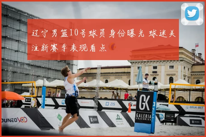 辽宁男篮10号球员身份曝光 球迷关注新赛季表现看点