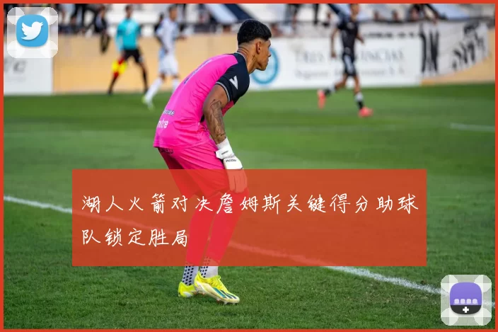 湖人火箭对决詹姆斯关键得分助球队锁定胜局