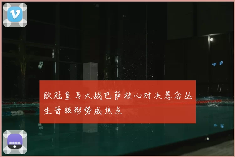 欧冠皇马大战巴萨核心对决悬念丛生晋级形势成焦点