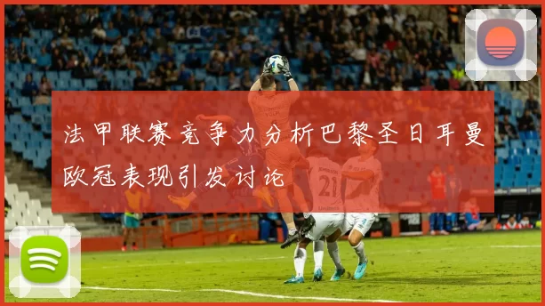 法甲联赛竞争力分析巴黎圣日耳曼欧冠表现引发讨论