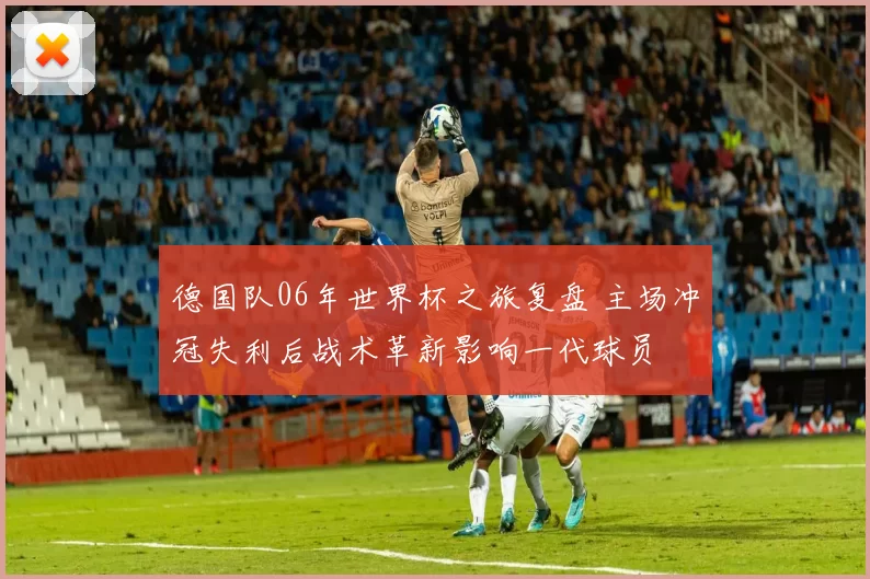 德国队06年世界杯之旅复盘 主场冲冠失利后战术革新影响一代球员