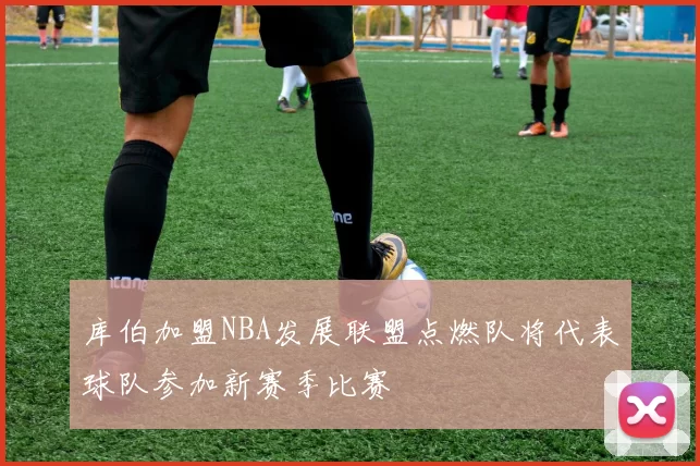 库伯加盟NBA发展联盟点燃队将代表球队参加新赛季比赛