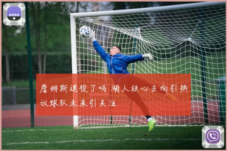 詹姆斯退役了吗 湖人核心去向引热议球队未来引关注