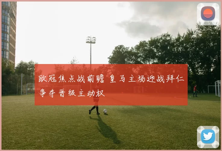 欧冠焦点战前瞻 皇马主场迎战拜仁争夺晋级主动权