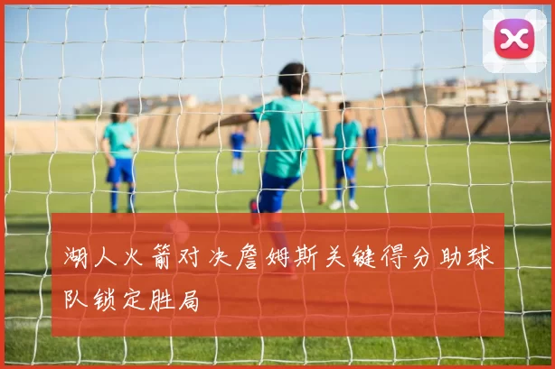 湖人火箭对决詹姆斯关键得分助球队锁定胜局