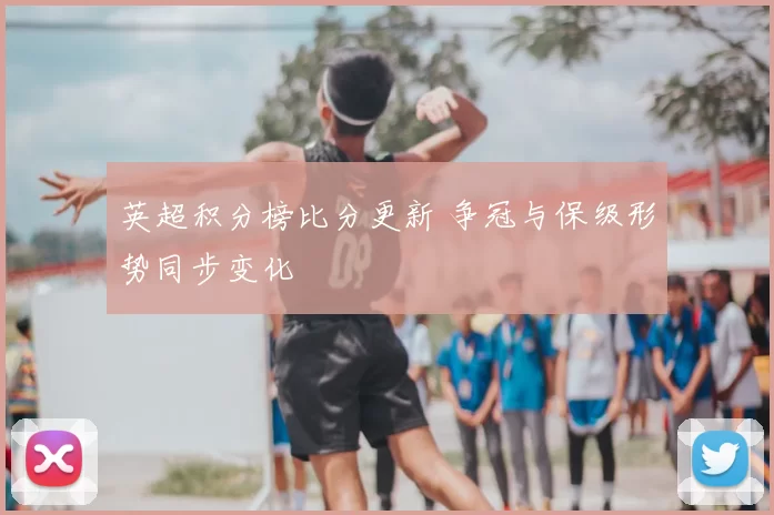 英超积分榜比分更新 争冠与保级形势同步变化