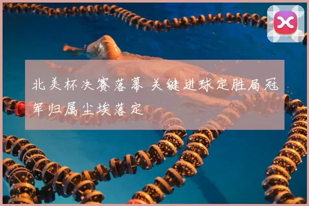 北美杯决赛落幕 关键进球定胜局冠军归属尘埃落定