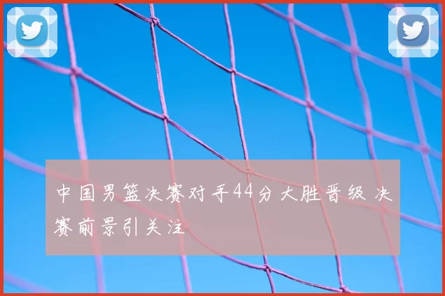 中国男篮决赛对手44分大胜晋级 决赛前景引关注