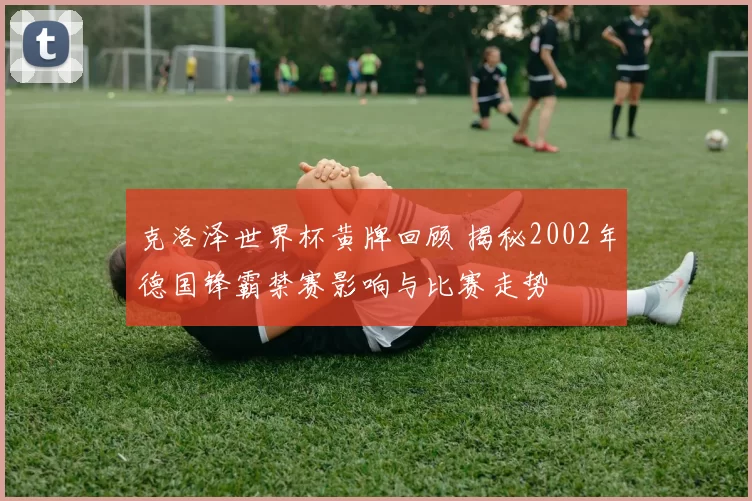 克洛泽世界杯黄牌回顾 揭秘2002年德国锋霸禁赛影响与比赛走势