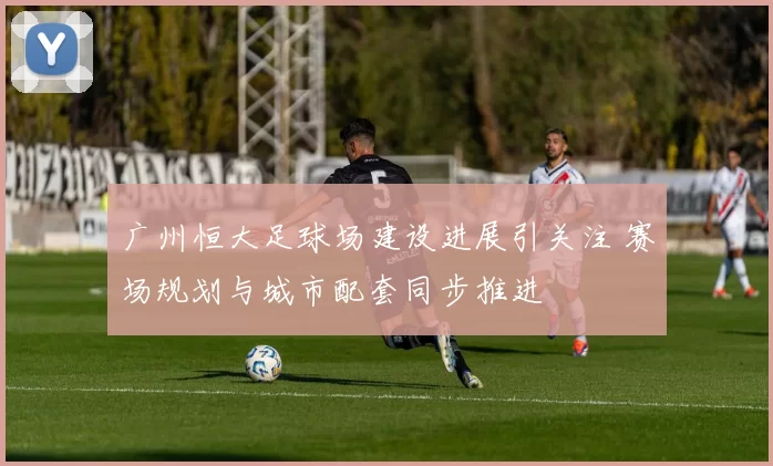 广州恒大足球场建设进展引关注 赛场规划与城市配套同步推进