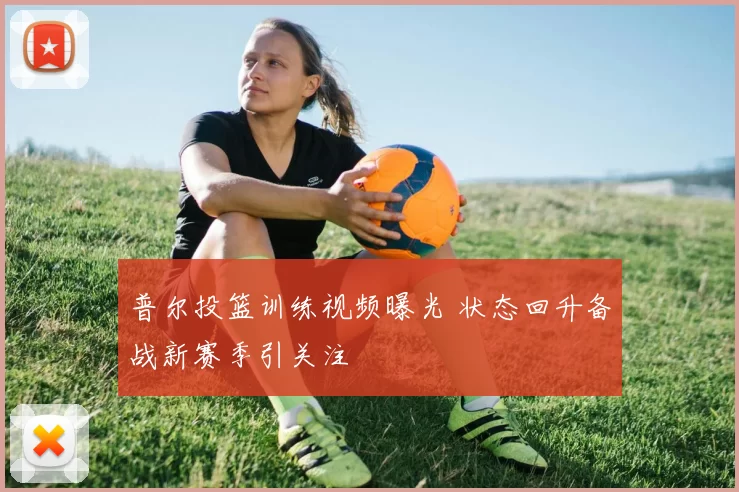 普尔投篮训练视频曝光 状态回升备战新赛季引关注